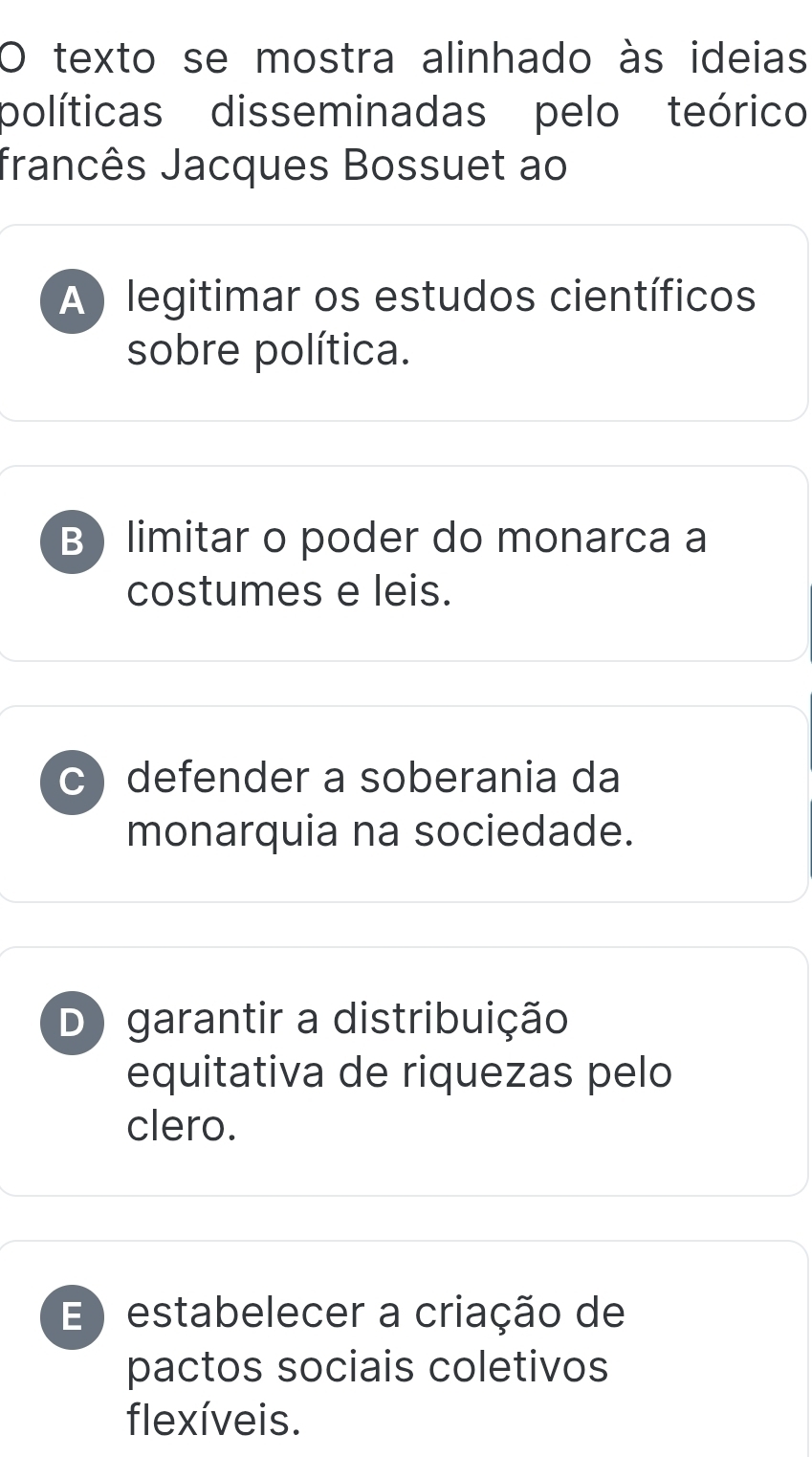 texto se mostra alinhado às ideias
políticas disseminadas pelo teórico
francês Jacques Bossuet ao
A ) legitimar os estudos científicos
sobre política.
B limitar o poder do monarca a
costumes e leis.
C) defender a soberania da
monarquia na sociedade.
D) garantir a distribuição
equitativa de riquezas pelo
clero.
E ) estabelecer a criação de
pactos sociais coletivos
flexíveis.