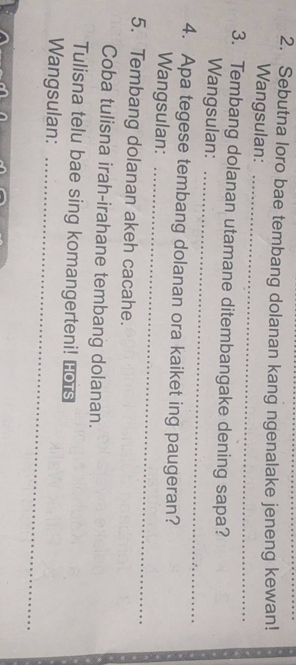 Sebutna loro bae tembang dolanan kang ngenalake jeneng kewan! 
Wangsulan: 
_ 
_ 
3. Tembang dolanan utamane ditembangake dening sapa? 
Wangsulan: 
_ 
4. Apa tegese tembang dolanan ora kaiket ing paugeran? 
Wangsulan: 
5. Tembang dolanan akeh cacahe. 
Coba tulisna irah-irahane tembang dolanan. 
Tulisna telu bae sing komangerteni! Lo's 
Wangsulan:_