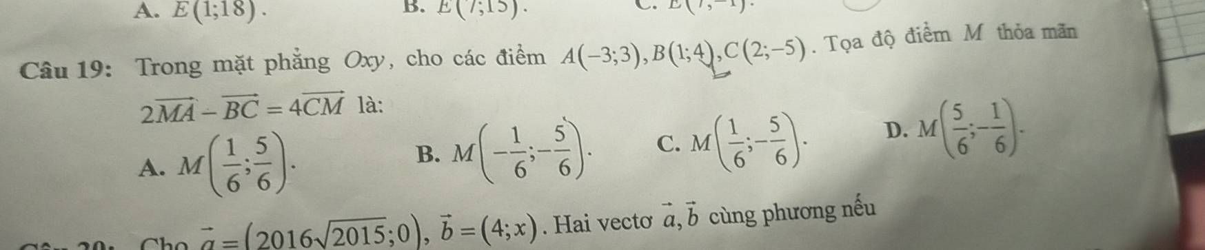 A. E(1;18). E(7;15). 
C. E(7,-1)
Câu 19: Trong mặt phẳng Oxy, cho các điểm A(-3;3), B(1;4), C(2;-5). Tọa độ điểm M thỏa mãn
2vector MA-vector BC=4vector CM là:
A. M( 1/6 ; 5/6 ).
B. M(- 1/6 ;- 5/6 ). C. M( 1/6 ;- 5/6 ). D. M( 5/6 ;- 1/6 ).
vector a=(2016sqrt(2015);0), vector b=(4;x). Hai vecto vector a, vector b cùng phương nếu