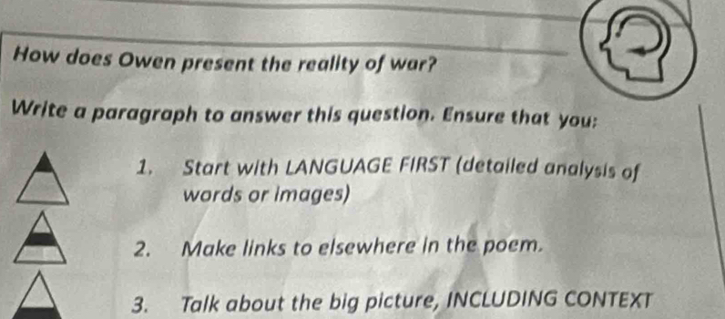 How does Owen present the reality of war? 
Write a paragraph to answer this question. Ensure that you: 
1. Start with LANGUAGE FIRST (detailed analysis of 
words or images) 
2. Make links to elsewhere in the poem. 
3. Talk about the big picture, INCLUDING CONTEXT