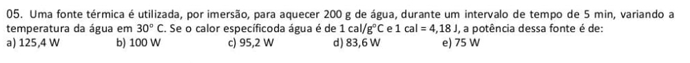 Uma fonte térmica é utilizada, por imersão, para aquecer 200 g de água, durante um intervalo de tempo de 5 min, variando a
temperatura da água em 30°C. . Se o calor específicoda água é de 1cal/g°C e 1cal=4,18J , a potência dessa fonte é de:
a) 125,4 W b) 100 W c) 95,2 W d) 83,6 W e) 75 W