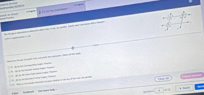 Rednesday 10/23/24
In Prugness n Pagres
Iosal Prectics Mathl für Schodk 2. 2 3 Do You Understand?
Lise the given infuration to detemnn which tves, if any, are parallel. Justify each conciusion with a theosm
∠ 10 i numpentury t ∠ h
Deeemone the pair of soutel vee and jussify the conctueon. Sdtect all that x°
A. u by the Comssponding Angles Thearsm
0. sfu by the Altsmuse Insmor Angien Thesmen
C. ufly by the Samo Sidn Imror Anghes Theoem
Clear all Chuch ament
S fs, by the Alterase Extetor Angian Theursm
E. Tree is oof enough information to prove whether or not any of the lines are pasaillel.
Quesison 4 of 10 Sock
Nexd
Vidao Textbook Get more help .