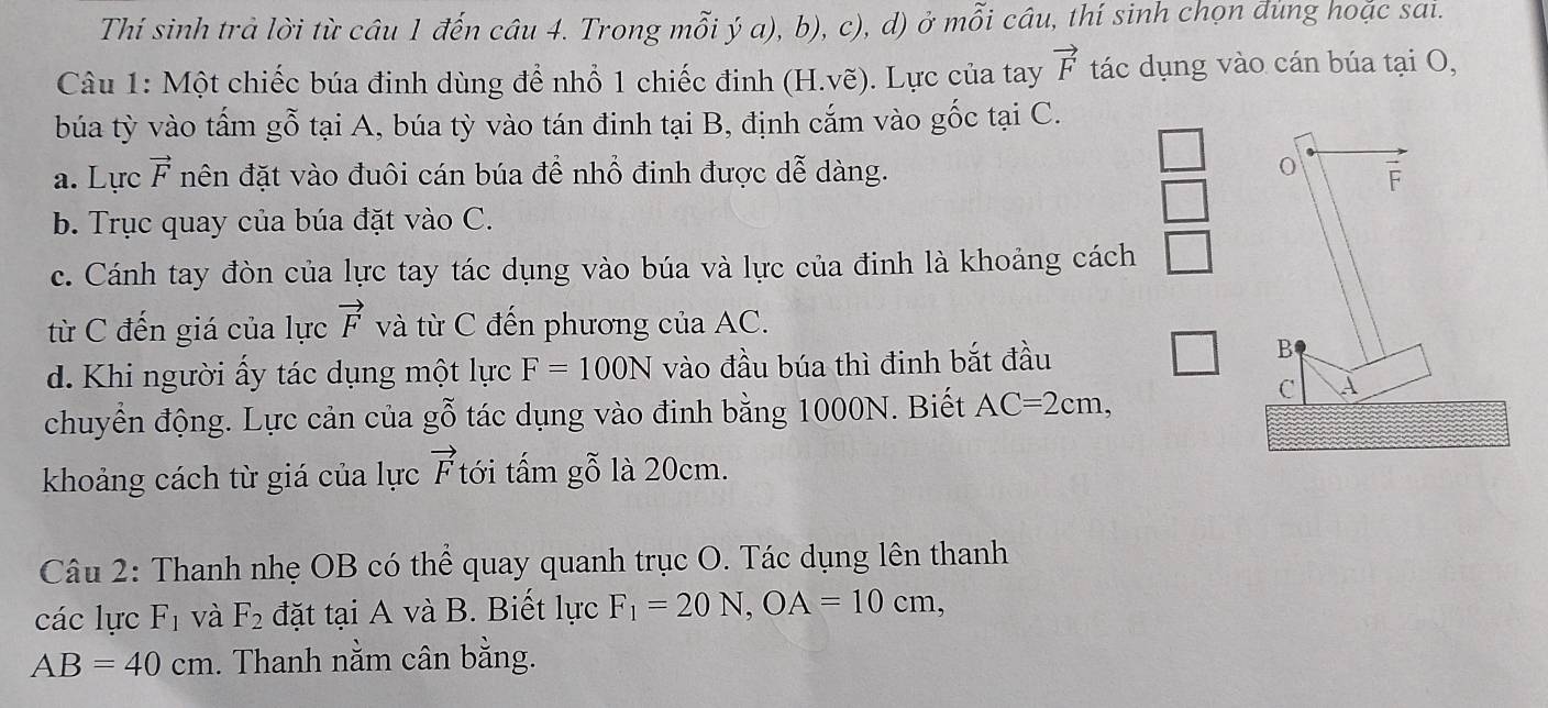 Thí sinh trả lời từ câu 1 đến câu 4. Trong mỗi ý a), b), c), d) ở mỗi câu, thí sinh chọn đùng hoặc sai. 
Câu 1: Một chiếc búa đinh dùng để nhổ 1 chiếc đinh (H.vẽ). Lực của tay vector F tác dụng vào cán búa tại O, 
búa tỳ vào tấm gỗ tại A, búa tỳ vào tán đinh tại B, định cắm vào gốc tại C. 
0 
a. Lực vector F nên đặt vào đuôi cán búa để nhổ đinh được dễ dàng. F 
b. Trục quay của búa đặt vào C. 
c. Cánh tay đòn của lực tay tác dụng vào búa và lực của đinh là khoảng cách 
từ C đến giá của lực vector F và từ C đến phương của AC. 
d. Khi người ấy tác dụng một lực F=100N vào đầu búa thì đinh bắt đầu 
B 
chuyền động. Lực cản của gwidehat O tác dụng vào đinh bằng 1000N. Biết AC=2cm, 
C À 
khoảng cách từ giá của lực vector F tới tấm gỗ là 20cm. 
Câu 2: Thanh nhẹ OB có thể quay quanh trục O. Tác dụng lên thanh 
các lực F_1 và F_2 đặt tại A và B. Biết lực F_1=20N, OA=10cm,
AB=40cm. Thanh nằm cân bằng.