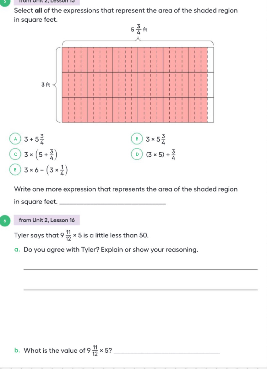 Select all of the expressions that represent the area of the shaded region
A 3+5 3/4 
3* 5 3/4 
C 3* (5+ 3/4 )
D (3* 5)+ 3/4 
E 3* 6-(3*  1/4 )
Write one more expression that represents the area of the shaded region
in square feet._
6 from Unit 2, Lesson 16
Tyler says that 9 11/12 * 5 is a little less than 50.
a. Do you agree with Tyler? Explain or show your reasoning.
_
_
b. What is the value of 9 11/12 * 5 _
_