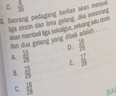 C.  6/35 
2. Seorang pedagang berlian akan menjual
tiga cincin dan lima gelang. Jika seseorang
akan membeli tiga sekaligus, peluang satu cincir
dan dua gelang yang dibeli adalah . . . .
D.  16/29 
A.  15/28 
E.  17/28 
B.  15/29 
C.  16/28 
BAI