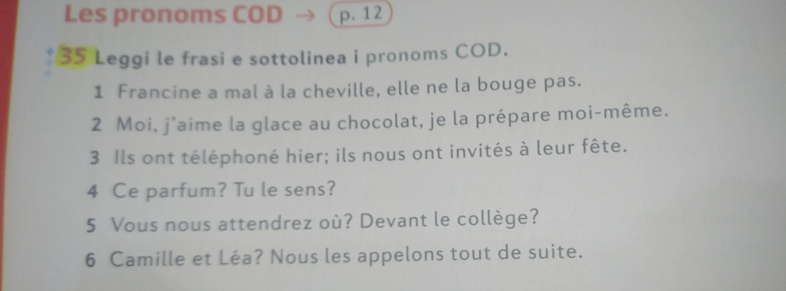 Les pronoms COD p. 12
35 Leggi le frasi e sottolinea i pronoms COD. 
1 Francine a mal à la cheville, elle ne la bouge pas. 
2 Moi, j'aime la glace au chocolat, je la prépare moi-même. 
3 Ils ont téléphoné hier; ils nous ont invités à leur fête. 
4 Ce parfum? Tu le sens? 
5 Vous nous attendrez où? Devant le collège? 
6 Camille et Léa? Nous les appelons tout de suite.