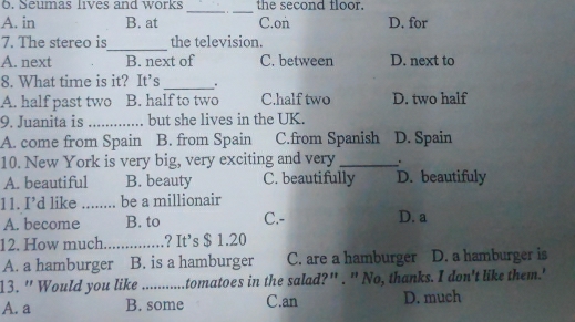 Seumas lives and works _ _the second floor.
A. in B. at C.on D. for
7. The stereo is_ the television.
A. next B. next of C. between D. next to
8. What time is it? It’s _.
A. half past two B. half to two C.half two D. two half
9. Juanita is _but she lives in the UK.
A. come from Spain B. from Spain C.from Spanish D. Spain
10. New York is very big, very exciting and very _.
A. beautiful B. beauty C. beautifully D. beautifuly
11. I’d like_ be a millionair
A. become B. to C.- D. a
12. How much_ ? It's $ 1.20
A. a hamburger B. is a hamburger C. are a hamburger D. a hamburger is
13. " Would you like _tomatoes in the salad?" . " No, thanks. I don't like them.'
A. a B. some C.an D. much