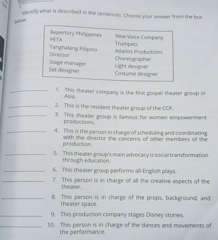 Identify what is described in the sentences. Choose your answer from the box 
below. 
Repertory Philippines New Voice Company 
PETA Trumpets 
Tanghalang Pilipino Atlantis Productions 
Director Choreographer 
Stage manager Light designer 
Set designer Costume designer 
_1. This theater company is the first gospel theater group in 
Asia. 
_2. This is the resident theater group of the CCP. 
_3. This theater group is famous for women empowerment 
productions. 
_4. This is the person in charge of scheduling and coordinating 
with the director the concerns of other members of the 
production. 
_5. This theater group’s main advocacy is social transformation 
through education. 
_6. This theater group performs all-English plays. 
_7. This person is in charge of all the creative aspects of the 
theater. 
_8. This person is in charge of the props, background, and 
theater space. 
_9. This production company stages Disney stories. 
_10. This person is in charge of the dances and movements of 
the performance.