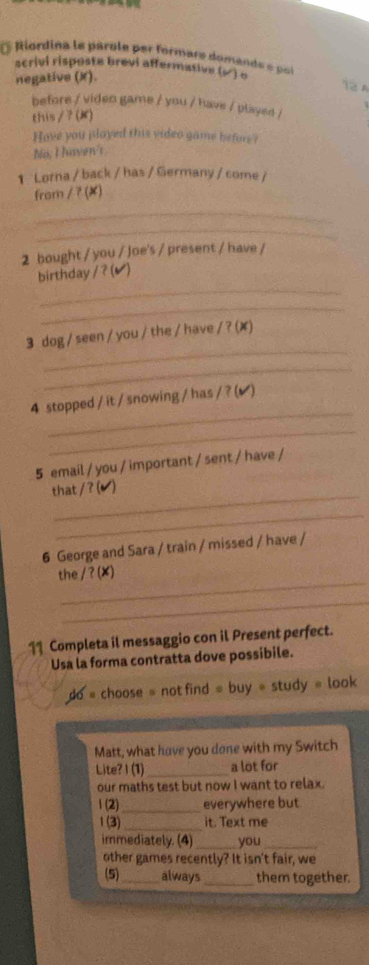 Riordina le parole per formare domande e pol 
scrivi risposte brevi affermative (√) o 
negative (X). 
12 A 
before / viden game / you / have / played / 
this/?(K) 
Have you played this video game before? 
No, I haven't 
1 Lorna / back / has / Germany / come / 
from ∠ 7(x
_ 
_ 
2 bought / you / Joe's / present / have / 
_ 
birthday / ?(✔) 
_ 
_ 
3 dog / seen / you / the / have /?(x) 
_ 
_ 
4 stopped / it / snowing / has / ? (√ ) 
_ 
5 email / you / important / sent / have / 
_ 
that /?(v) 
_ 
6 George and Sara / train / missed / have / 
_ 
the /?(x) 
_ 
11 Completa il messaggio con il Present perfect. 
Usa la forma contratta dove possibile. 
dO = choose = not find = buy = study = look 
Matt, what have you done with my Switch 
Lite? I (1)_ a lot for 
our maths test but now I want to relax. 
1 (2) _everywhere but 
1(3) _it. Text me 
immediately. (4)_ you_ 
other games recently? It isn't fair, we 
(5)_ always_ them together.