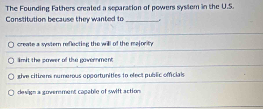 The Founding Fathers created a separation of powers system in the U.S.
Constitution because they wanted to_
create a system reflecting the will of the majority
limit the power of the government
give citizens numerous opportunities to elect public officials
design a government capable of swift action