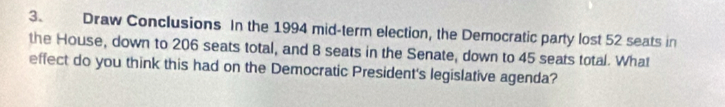 Draw Conclusions In the 1994 mid-term election, the Democratic party lost 52 seats in 
the House, down to 206 seats total, and B seats in the Senate, down to 45 seats total. What 
effect do you think this had on the Democratic President's legislative agenda?