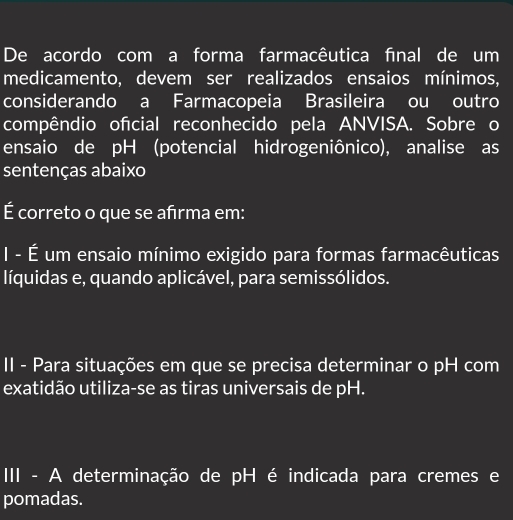 De acordo com a forma farmacêutica final de um
medicamento, devem ser realizados ensaios mínimos,
considerando a Farmacopeia Brasileira ou outro
compêndio ofcial reconhecido pela ANVISA. Sobre o
ensaio de pH (potencial hidrogeniônico), analise as
sentenças abaixo
É correto o que se afirma em:
I - É um ensaio mínimo exigido para formas farmacêuticas
líquidas e, quando aplicável, para semissólidos.
II - Para situações em que se precisa determinar o pH com
exatidão utiliza-se as tiras universais de pH.
II - A determinação de pH é indicada para cremes e
pomadas.