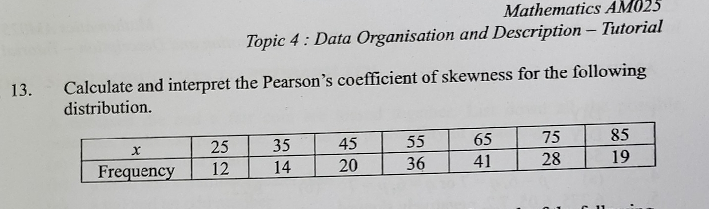 Mathematics AM025 
Topic 4 : Data Organisation and Description - Tutorial 
13. Calculate and interpret the Pearson’s coefficient of skewness for the following 
distribution.