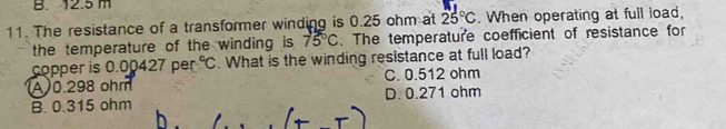 B. 12.5 m
11. The resistance of a transformer winding is 0.25 ohm at 25°C. When operating at full load,
the temperature of the winding is 75°C. The temperature coefficient of resistance for
copper is 0.00427 per°C. What is the winding resistance at full load?
(A) 0.298 ohm C. 0.512 ohm
B. 0.315 ohm D. 0.271 ohm