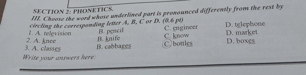 PHONETICS.
III. Choose the word whose underlined part is pronounced differently from the rest by
circling the corresponding letter A, B, C or D. (0.6 pt)
1. A. television B. pencil C. engineer D. telephone
2. A. knee C. know
D. market
B. knife
3. A. classes B. cabbages C. bottles
D. boxes
Write your answers here: