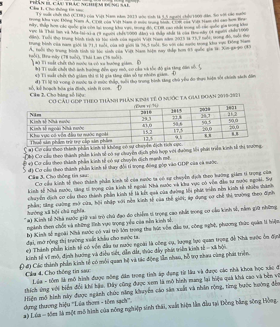 phân 11. Câu trác nghiệm đúnG SAL
Câu 1. Cho thông tin sau:
Tỷ suất chết thô (CDR) của Việt Nam năm 2023 ước tính là 5,5 người chết/1000 dân. Sơ với các nước
trong khu vực Đông Nam Á, CDR của Việt Nam ở mức trung bình. CDR của Việt Nam chỉ cao hơn Bru-
nây, thấp hơn các quốc gia còn lại trong khu vực, trong đó, CDR cao nhất trong số các quốc gia trong khu
vực là Thái lan và Ma-lai-xi-a (9 người chết/1000 dân) và thấp nhất là của Bru-nây (4 người chết/1000
dân). Tuổi thọ trung bình tính từ lúc sinh của người Việt Nam năm 2023 là 73,7 tuổi: trong đó, tuổi thọ
trung bình của nam giới là 71,1 tuổi, của nữ giới là 76,5 tuổi. So với các nước trong khu vực Đông Nam
Á, tuổi thọ trung bình tính từ lúc sinh của Việt Nam hiện nay thấp hơn 03 quốc gia là: Xin-ga-po (83
tuổi), Bru-nây (78 tuổi), Thái Lan (76 tuổi).
a) Ti suất chết thô nước ta có xu hướng giảm.
b) Ti suất chết thô ảnh hưởng đến quy mô, cơ cấu và tốc độ gia tăng dân số.
c) Tỉ suất chết thô giảm thì tỉ lệ gia tăng dân số tự nhiên giảm. Đ
d) Tỉ lệ tử vong ở nước ta ở mức thấp, tuổi thọ trung bình tăng chủ yếu do thực hiện tốt chính sách dân
số, kế hoạch hóa gia đình, sinh ít con.
Câu 2. Cho bảng số liệu:
CƠ CÁU GDP THEO THÀNH PHÀN KINH TÊ Ở NƯỚC TA GIAI ĐOẠN 2010-2021
a) Cơ cấu theo thành phần kinh tế không c
Đb) Cơ cấu theo thành phần kinh tế có sự chuyển dịch phù hợp với đường lối phát triển kinh tế thị
θ c) Cơ cấu theo thành phần kinh tế có sự chuyền dịch mạnh mẽ.
d) Cơ cấu theo thành phần kinh tế thay đổi tỉ trọng đóng góp vào GDP của cả nước.
Câu 3. Cho thông tin sau:
Cơ cấu kinh tế theo thành phần kinh tế của nước ta có sự chuyền dịch theo hướng giảm ti trọng của
kinh tế Nhà nước, tăng tỉ trọng của kinh tế ngoài Nhà nước và khu vực có vốn đầu tư nước ngoài. Sự
chuyển dịch cơ cấu theo thành phần kinh tế là kết quả của đường lối phát triển nền kinh tế nhiều thành
phần; tăng cường mở cửa, hội nhập với nền kinh tế của thế giới; áp dụng cơ chế thị trường theo định
hướng xã hội chủ nghĩa.
Ta) Kinh tế Nhà nước giữ vai trò chủ đạo do chiếm tỉ trọng cao nhất trong cơ cấu kinh tế, nắm giữ những
ngành then chốt và những lĩnh vực trọng yếu của nền kinh tế.
b) Kinh tế ngoài Nhà nước có vai trò lớn trong thu hút vốn đầu tư, công nghệ, phương thức quản lí hiện
đại, mở rộng thị trường xuất khẩu cho nước ta.
c) Thành phần kinh tế có vốn đầu tư nước ngoài là công cụ, lượng lực quan trọng để Nhà nước ổn định
kinh tế vĩ mô, định hướng và điều tiết, dẫn dắt, thúc đẩy phát triển kinh tế - xã hội.
d) Các thành phần kinh tế có mối quan hệ và tác động lẫn nhau, hỗ trợ nhau cùng phát triển.
Câu 4. Cho thông tin sau:
Lúa - tôm là mô hình được nông dân trong tinh áp dụng từ lâu và được các nhà khoa học xác đ
thích ứng với biến đổi khí hậu. Đây cũng được xem là mô hình mang lại hiệu quả khá cao và bền vũ
Hiện mô hình này được ngành chức năng khuyến cáo sản xuất và nhân rộng, từng bước hướng đến
dựng thương hiệu “Lúa thơm - tôm sạch”.
a) Lúa - tôm là một mô hình của nông nghiệp sinh thái, xuất hiện lần đầu tại Đồng bằng sông Hồng.