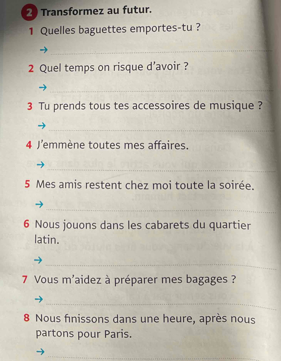 Transformez au futur. 
1 Quelles baguettes emportes-tu ? 
_ 
2 Quel temps on risque d’avoir ? 
_ 
3 Tu prends tous tes accessoires de musique ? 
_ 
4 J’emmène toutes mes affaires. 
_ 
5 Mes amis restent chez moi toute la soirée. 
_ 
6 Nous jouons dans les cabarets du quartier 
latin. 
_ 
7 Vous m'aidez à préparer mes bagages ? 
_ 
8 Nous finissons dans une heure, après nous 
partons pour Paris. 
_