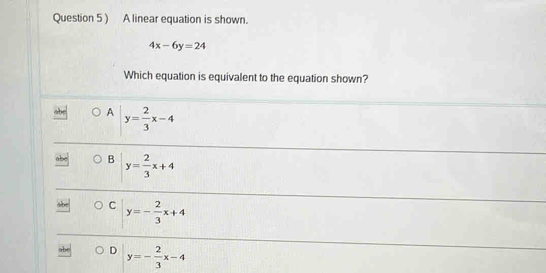 ) A linear equation is shown.
4x-6y=24
Which equation is equivalent to the equation shown?
A y= 2/3 x-4
B y= 2/3 x+4
C y=- 2/3 x+4
ab D y=- 2/3 x-4