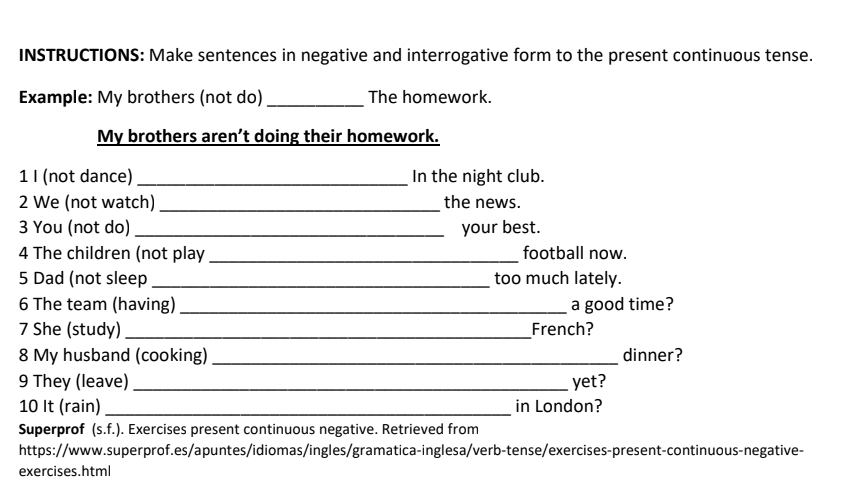 INSTRUCTIONS: Make sentences in negative and interrogative form to the present continuous tense. 
Example: My brothers (not do) _The homework. 
My brothers aren’t doing their homework. 
1 I (not dance)_ In the night club. 
2 We (not watch)_ the news. 
3 You (not do) _your best. 
4 The children (not play _football now. 
5 Dad (not sleep _too much lately. 
6 The team (having) _a good time? 
7 She (study) _French? 
8 My husband (cooking) _dinner? 
9 They (leave) _yet? 
10 It (rain) _in London? 
Superprof (s.f.). Exercises present continuous negative. Retrieved from 
https://www.superprof.es/apuntes/idiomas/ingles/gramatica-inglesa/verb-tense/exercises-present-continuous-negative- 
exercises.html