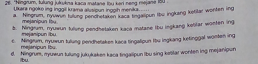 “Ningrum, tulung jukukna kaca matane Ibu keri neng mejane Ibu .
Ukara ngoko ing inggil krama alusipun inggih menika......
a. Ningrum, nyuwun tulung pendhetaken kaca tingalipun Ibu ingkang ketilar wonten ing
mejanipun Ibu.
b. Ningrum, nyuwun tulung pendhetaken kaca matane Ibu ingkang ketilar wonten ing
mejanipun Ibu.
c. Ningrum, nyuwun tulung pendhetaken kaca tingalipun Ibu ingkang ketinggal wonten ing
mejanipun Ibu.
d. Ningrum, nyuwun tulung jukukaken kaca tingalipun Ibu sing ketilar wonten ing mejanipun
Ibu.