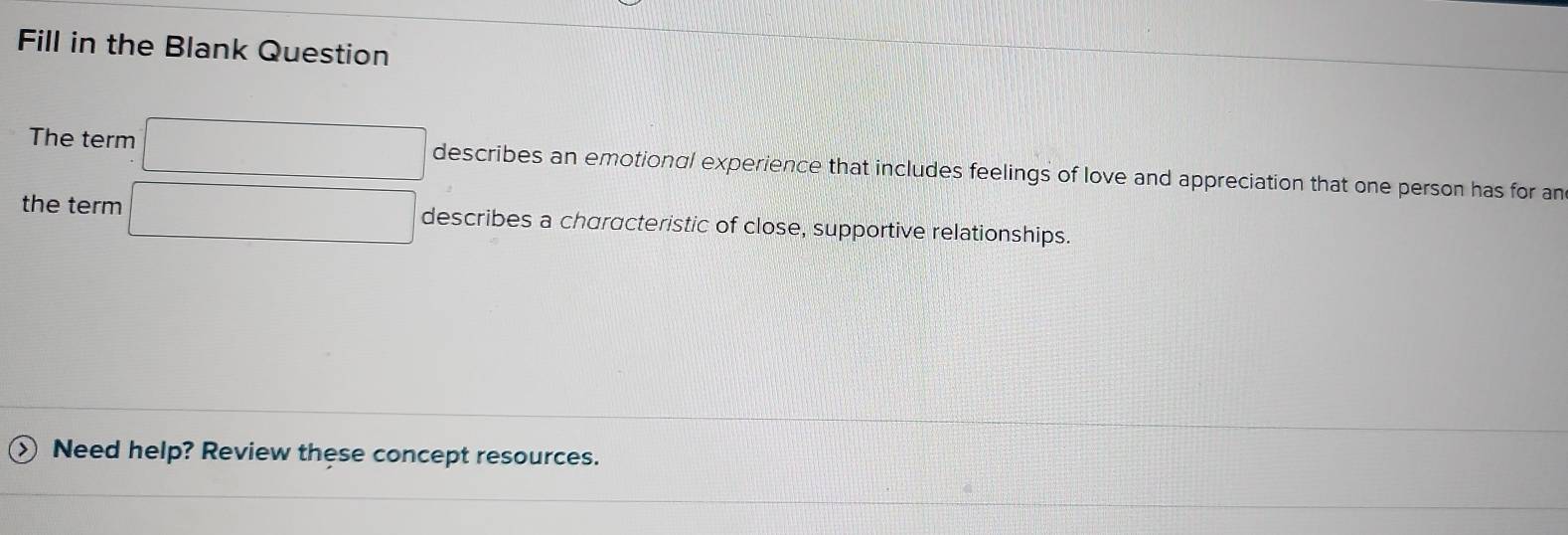 Fill in the Blank Question 
The term □ describes an emotional experience that includes feelings of love and appreciation that one person has for an 
the term □ describes a characteristic of close, supportive relationships. 
Need help? Review these concept resources.