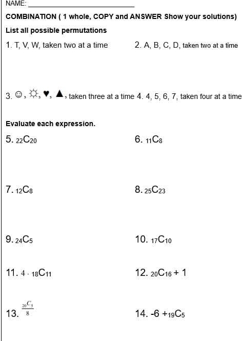 NAME: 
_ 
COMBINATION ( 1 whole, COPY and ANSWER Show your solutions) 
List all possible permutations 
1. T. V, W. taken two at a time 2. A, B, C, D, taken two at a time 
3. odot taken three at a time 4. 4, 5, 6, 7, taken four at a time 
Evaluate each expression. 
5. _22C_20 6. _11C_8
7. _12C_8 8. _25C_23
9. _24C_5 10. _17C_10
11. 4· _18C_11 12. _20C_16+1
13. frac _20C_58
14. -6+_19C_5