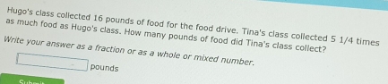 Hugo's class collected 16 pounds of food for the food drive. Tina's class collected 5 1/4 times 
as much food as Hugo's class. How many pounds of food did Tina's class collect? 
Write your answer as a fraction or as a whole or mixed number.
□ pounds
Cubo