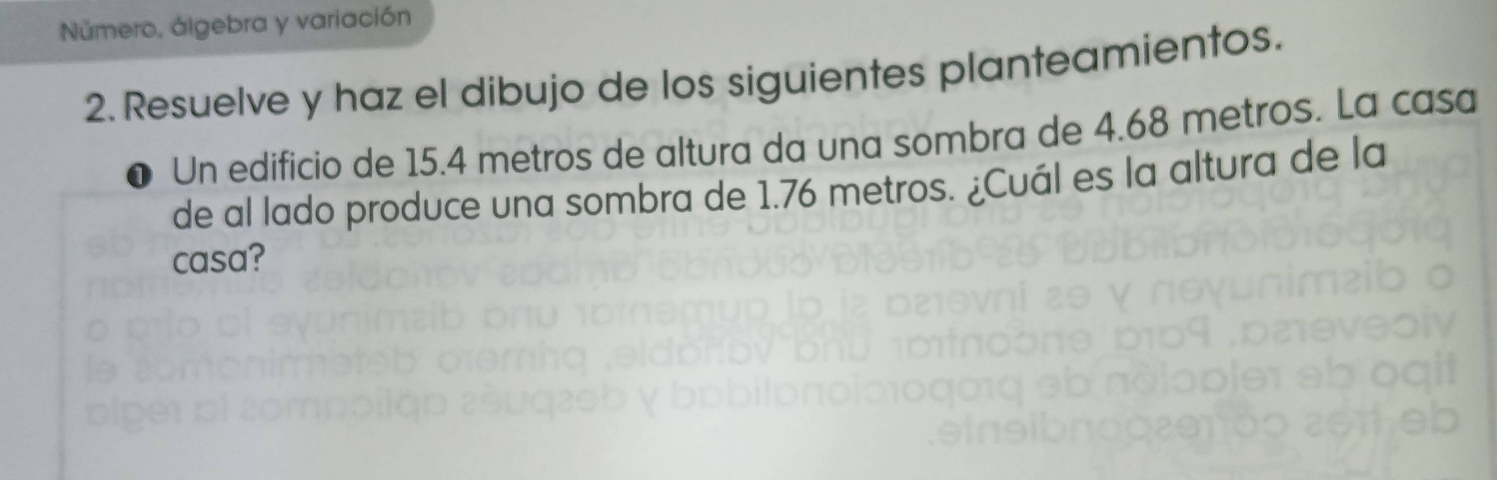 Número, álgebra y variación 
2. Resuelve y haz el dibujo de los siguientes planteamientos. 
Un edificio de 15.4 metros de altura da una sombra de 4.68 metros. La casa 
de al lado produce una sombra de 1.76 metros. ¿Cuál es la altura de la 
casa?