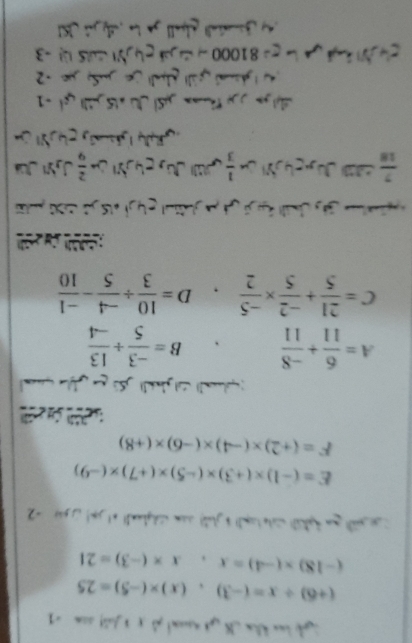 (+6)/ x=(-3), (x)* (-5)=25
(-18)* (-4)=x, x* (-3)=21
ot yun tak wte ml! b glab| cam sidghand! at jon|( 5a4 -2
E=(-1)* (+3)* (-5)* (+7)* (-9)
F=(+2)* (-4)* (-6)* (+8)
S (
A= 6/11 + (-8)/11  B= (-3)/5 /  13/-4 
C= 21/5 + (-2)/5 *  (-5)/2 . D= 10/3 /  (-4)/5 - (-1)/10 
 7/18 
 1/3 
al gáll Aalüe JSpe -2
C g= 81000- 2 g 4 -3