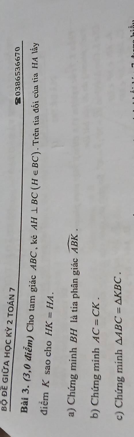 bộ đề GIữA HọC Kỳ 2 tOán 7 
0386536670 
Bài 3. (3,0 điểm) Cho tam giác ABC , kê AH⊥ BC(H∈ BC). Trên tia đối của tia HA lấy 
điểm K sao cho HK=HA. 
a) Chứng minh BH là tia phân giác widehat ABK. 
b) Chứng minh AC=CK. 
c) Chứng minh △ ABC=△ KBC.
