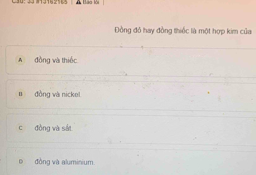 Cau: 33 #13162165 Bảo lội
Đồng đỏ hay đồng thiếc là một hợp kim của
A đồng và thiếc.
B đồng và nickel.
c đồng và sắt.
D đồng và aluminium.