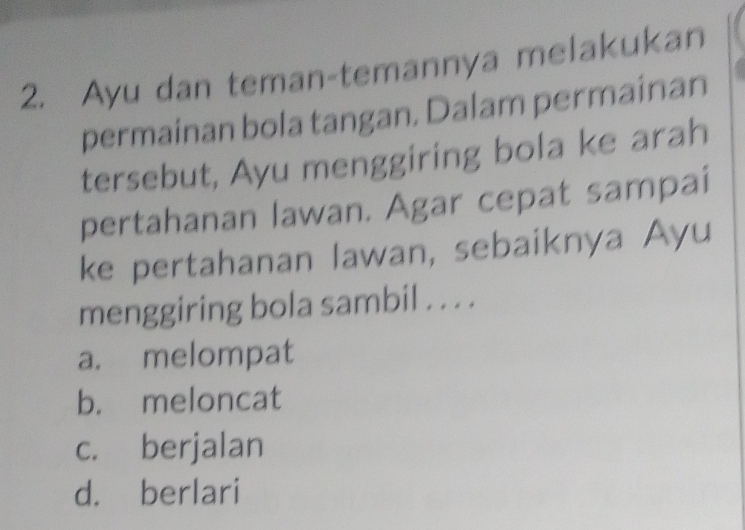 Ayu dan teman-temannya melakukan
permainan bola tangan. Dalam permainan
tersebut, Ayu menggiring bola ke arah
pertahanan lawan. Agar cepat sampai
ke pertahanan lawan, sebaiknya Ayu
menggiring bola sambil . . . .
a. melompat
b. meloncat
c. berjalan
d. berlari