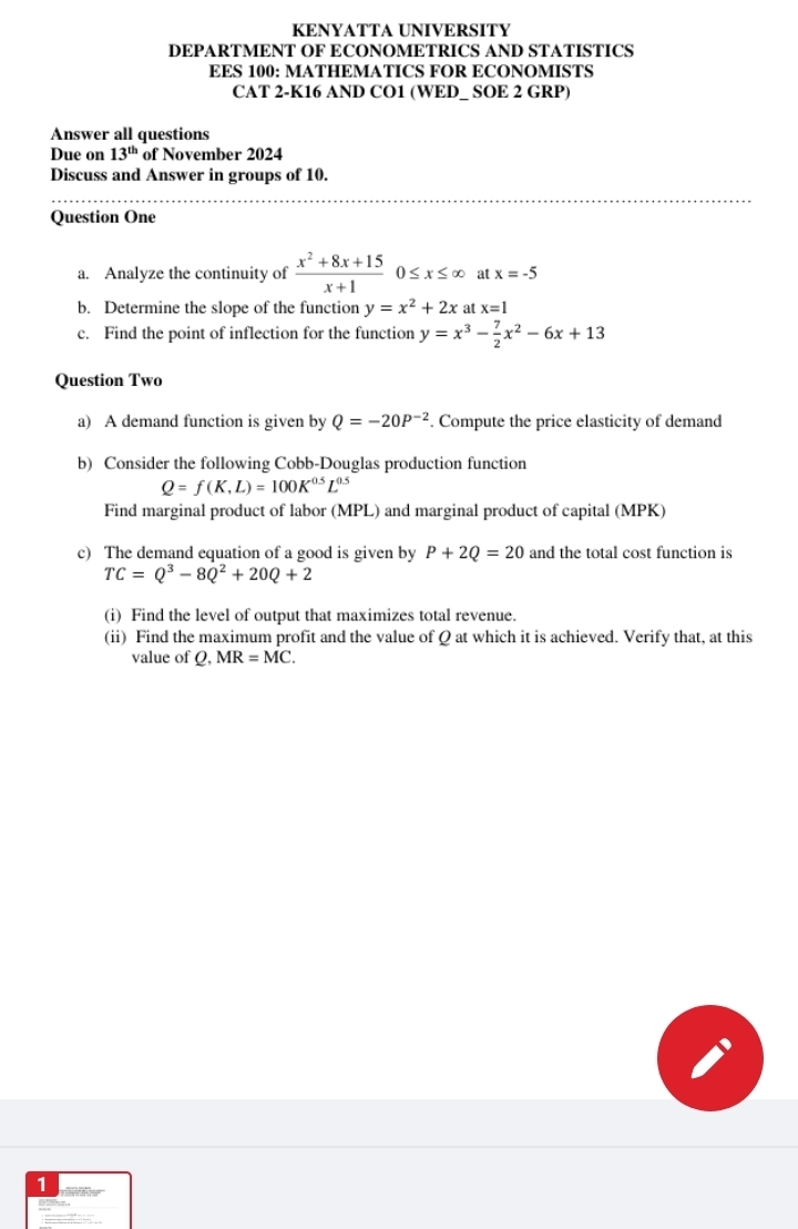 KENYATTA UNIVERSITY 
DEPARTMENT OF ECONOMETRICS AND STATISTICS 
EES 100: MATHEMATICS FOR ECONOMISTS 
CAT 2-K16 AND CO1 (WED_ SOE 2 GRP) 
Answer all questions 
Due on 13^(th) of November 2024 
Discuss and Answer in groups of 10. 
_ 
_ 
Question One 
a. Analyze the continuity of  (x^2+8x+15)/x+1 0≤ x≤ ∈fty at x=-5
b. Determine the slope of the function y=x^2+2x at x=1
c. Find the point of inflection for the function y=x^3- 7/2 x^2-6x+13
Question Two 
a) A demand function is given by Q=-20P^(-2). Compute the price elasticity of demand 
b) Consider the following Cobb-Douglas production function
Q=f(K,L)=100K^(0.5)L^(0.5)
Find marginal product of labor (MPL) and marginal product of capital (MPK) 
c) The demand equation of a good is given by P+2Q=20 and the total cost function is
TC=Q^3-8Q^2+20Q+2
(i) Find the level of output that maximizes total revenue. 
(ii) Find the maximum profit and the value of Q at which it is achieved. Verify that, at this 
value of Q, MR=MC. 
1