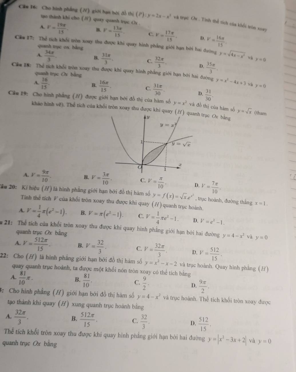 Cầu 16: Cho hình phẳng (/) giới hạn bởi đồ thị (P):y=2x-x^2 và trục Ox . Tính thể tích của khối tròn xoay
tạo thinh khi cho (H) quay quanh trụe Ox .
A. V= 19π /15 . B. V= 13π /15 . C. v= 17π /15 . D. V= 16π /15 .
quanh trục ox bằng
Câe 17: Thể tích khối tròn xoay thu được khi quay hình phẳng giới hạn bởi hai đường y=sqrt(4x-x^2) vá y=0
A.  34π /3 .
B.  31π /3 .
C.  32π /3 . D.  35π /3 .
Cầu 18: Thể tích khối tròn xoay thu được khi quay hình phẳng giới hạn bởi hai đường y=x^2-4x+3 và y=0
quanh trục Ox bằng
A.  16/15 .
B.  16π /15 .  31π /30 .
C.
D.  31/30 .
Câu 19: Cho hình phẳng (H) được giới hạn bởi đồ thị của hàm số y=x^2 và đồ thị của hàm số y=sqrt(x) (tham
khảo hình vẽ). Thể tích của khối tròn xoay thu được khi quay ( trục Ox bằng
A. V= 9π /10 . B. V= 3π /10 . C. V= π /10 . D. V= 7π /10 .
2ầu 20: Kí hiệu (H) là hình phẳng giới hạn bởi đồ thị hàm số y=f(x)=sqrt(x).e^(x^2) , trục hoành, đường thắng x=1.
Tính thể tích V của khối tròn xoay thu được khi quay (H) quanh trục hoành.
A. V= 1/4 π (e^2-1). B. V=π (e^2-1). C. V= 1/4 π e^2-1. D. V=e^2-1.
u 21: Thể tích của khối tròn xoay thu được khi quay hình phẳng giới hạn bởi hai đường y=4-x^2 và y=0
quanh trục Ox bằng
A. V= 512π /15 . B. V= 32/3 . C. V= 32π /3 . D. V= 512/15 .
22: Cho (H) là hình phẳng giới hạn bởi đồ thị hàm số y=x^2-x-2 và trục hoành. Quay hình phẳng (H)
quay quanh trục hoành, ta được một khối nón tròn xoay có thể tích bằng
A.  81/10 π .
B.  81/10 .
C.  9/2 .
D.  9π /2 .
3: Cho hình phẳng (H) giới hạn bởi đồ thị hàm số y=4-x^2 và trục hoành. Thể tích khối tròn xoay được
tạo thành khi quay (H) xung quanh trục hoành bằng
A.  32π /3 .
B.  512π /15 .
C.  32/3 .
D,  512/15 .
Thể tích khối tròn xoay thu được khi quay hình phẳng giới hạn bởi hai đường y=|x^2-3x+2| và y=0
quanh trục Ox bằng