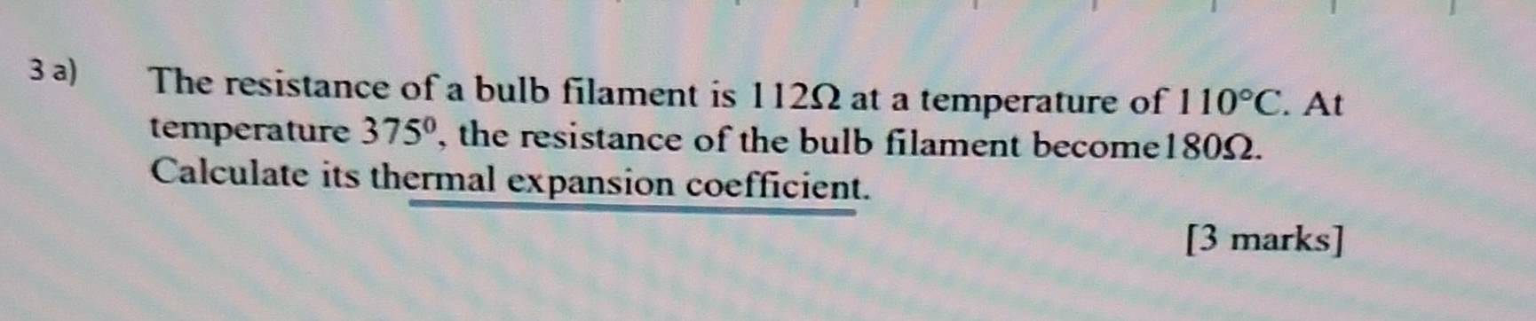 The resistance of a bulb filament is 112Ω at a temperature of 110°C. At 
temperature 375° , the resistance of the bulb filament become180Ω. 
Calculate its thermal expansion coefficient. 
[3 marks]