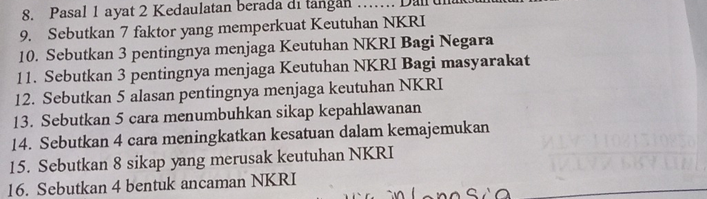 Pasal 1 ayat 2 Kedaulatan berada di tangan …... Dall u 
9. Sebutkan 7 faktor yang memperkuat Keutuhan NKRI 
10. Sebutkan 3 pentingnya menjaga Keutuhan NKRI Bagi Negara 
11. Sebutkan 3 pentingnya menjaga Keutuhan NKRI Bagi masyarakat 
12. Sebutkan 5 alasan pentingnya menjaga keutuhan NKRI 
13. Sebutkan 5 cara menumbuhkan sikap kepahlawanan 
14. Sebutkan 4 cara meningkatkan kesatuan dalam kemajemukan 
15. Sebutkan 8 sikap yang merusak keutuhan NKRI 
_ 
16. Sebutkan 4 bentuk ancaman NKRI