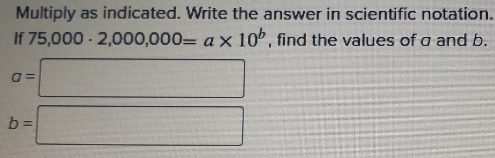 Multiply as indicated. Write the answer in scientific notation. 
If 75,000· 2,000,000=a* 10^b , find the values of a and b.
a=□
b=□