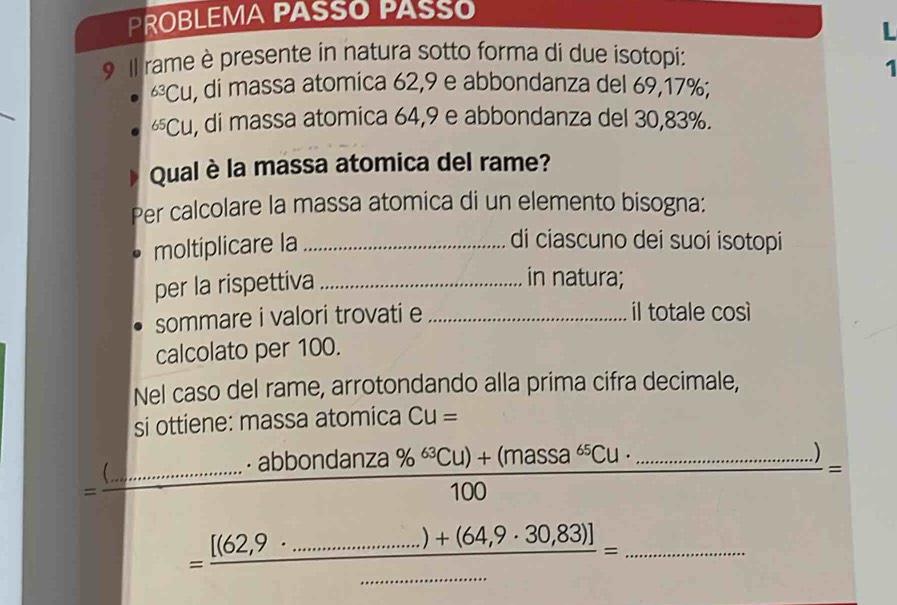 PROBLEMA PASSO PASSO 
L 
9 Il rame è presente in natura sotto forma di due isotopi: 
1^(63)CU , di massa atomica 62,9 e abbondanza del 69, 17%;
^65CU , di massa atomica 64,9 e abbondanza del 30, 83%. 
Qual è la massa atomica del rame? 
Per calcolare la massa atomica di un elemento bisogna: 
moltiplicare la_ 
di ciascuno dei suoi isotopi 
per la rispettiva_ 
in natura; 
sommare i valori trovati e _il totale così 
calcolato per 100. 
Nel caso del rame, arrotondando alla prima cifra decimale, 
si ottiene: massa atomica CU=
=frac () _ ........^circ  frac · abbondanza% ^63Cu)+(massa^(65)Cu· ........................................................................................................................... _ ) 
= 
_ = ([(62,9· ..............)+(64,9· 30,83)])/........................... 