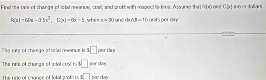 Find the rate of change of total revenue, cost, and profit with respect to time. Assume that R(x) and C(x) are in dollars.
R(x)=60x-0.5x^2, C(x)=6x+5 , when x=30 and dx/dt=15 units per day
The rate of change of total revenue is $□ per day. 
The rate of change of total cost is $□ per day. 
The rate of change of total profit is $□ per day.