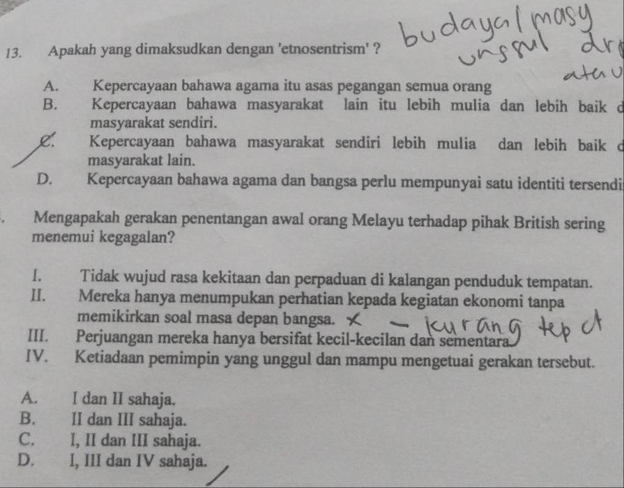 Apakah yang dimaksudkan dengan 'etnosentrism' ?
A. Kepercayaan bahawa agama itu asas pegangan semua orang
B. Kepercayaan bahawa masyarakat lain itu lebih mulia dan lebih baik d
masyarakat sendiri.
L. Kepercayaan bahawa masyarakat sendiri lebih mulia dan lebih baik d
masyarakat lain.
D. Kepercayaan bahawa agama dan bangsa perlu mempunyai satu identiti tersendi
Mengapakah gerakan penentangan awal orang Melayu terhadap pihak British sering
menemui kegagalan?
I. Tidak wujud rasa kekitaan dan perpaduan di kalangan penduduk tempatan.
II. Mereka hanya menumpukan perhatian kepada kegiatan ekonomi tanpa
memikirkan soal masa depan bangsa.
III. Perjuangan mereka hanya bersifat kecil-kecilan dan sementara.
IV. Ketiadaan pemimpin yang unggul dan mampu mengetuai gerakan tersebut.
A. I dan II sahaja.
B. II dan III sahaja.
C. I, II dan III sahaja.
D. I, III dan IV sahaja.