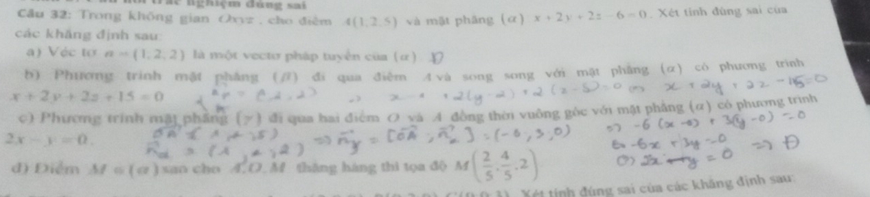 Tác nghiệm đùng sai 
Cầu 32: Trong không gian a_n=. cho điêm 4(1,2,5) và mặt phäng (α) x+2y+2z-6=0 Xét tinh đùng sai của 
các khắng định sau 
a) Véc tơ a=(1,2,2) là một vecto pháp tuyển của (α) 
b) Phương trinh mật phẳng (/) đi qua điêm A và so
x+2y+2z+15=0 g song với mặt phân có phương trính 
có phương trình 
c) Phường trình mặi phẳng (y ) đi qua hai điểm O và A đòng thời vuông góc y
2x-y=0. 
d) Điểm M=(a) san cho 4.O.M tháng háng thì tọa độ 
Xét tính đúng sai của các khăng định sau: