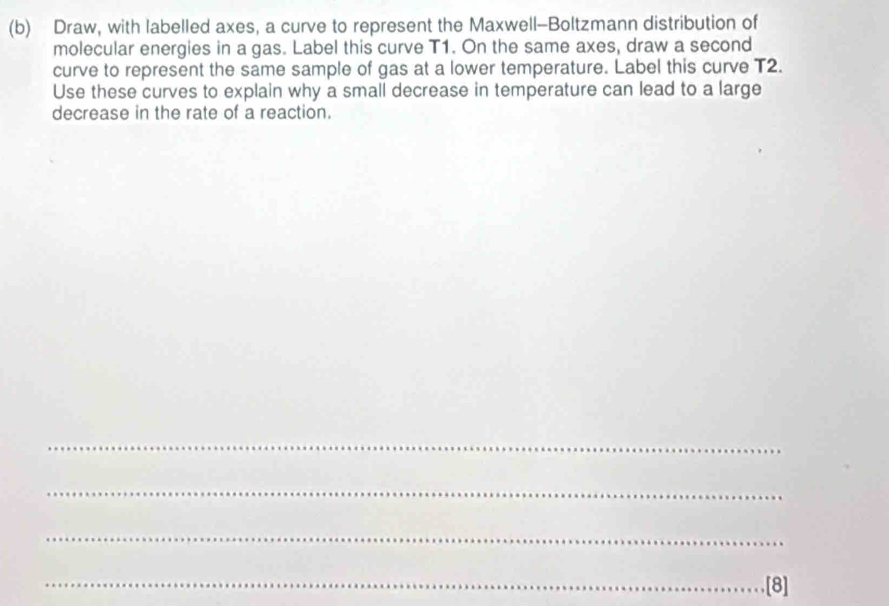 Draw, with labelled axes, a curve to represent the Maxwell-Boltzmann distribution of 
molecular energies in a gas. Label this curve T1. On the same axes, draw a second 
curve to represent the same sample of gas at a lower temperature. Label this curve T2. 
Use these curves to explain why a small decrease in temperature can lead to a large 
decrease in the rate of a reaction. 
_ 
_ 
_ 
_[8]