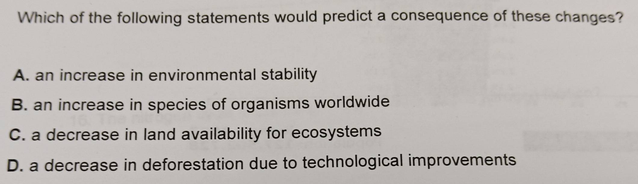 Which of the following statements would predict a consequence of these changes?
A. an increase in environmental stability
B. an increase in species of organisms worldwide
C. a decrease in land availability for ecosystems
D. a decrease in deforestation due to technological improvements