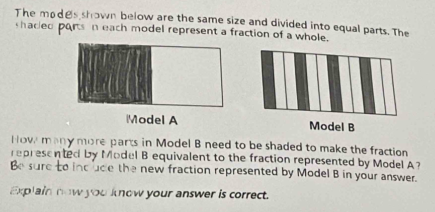 The modes shown below are the same size and divided into equal parts. The 
shacled ports n each model represent a fraction of a whole. 
Model A Model B 
How many more parts in Model B need to be shaded to make the fraction 
represented by Model B equivalent to the fraction represented by Model A 
Be sure to incude the new fraction represented by Model B in your answer. 
Explain now you know your answer is correct.