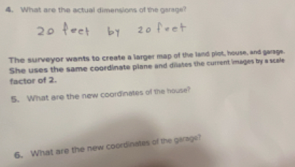 What are the actual dimensions of the garage? 
The surveyor wants to create a larger map of the land plot, house, and garage. 
She uses the same coordinate plane and dilates the current images by a scale 
factor of 2. 
5. What are the new coordinates of the house? 
6. What are the new coordinates of the garage?