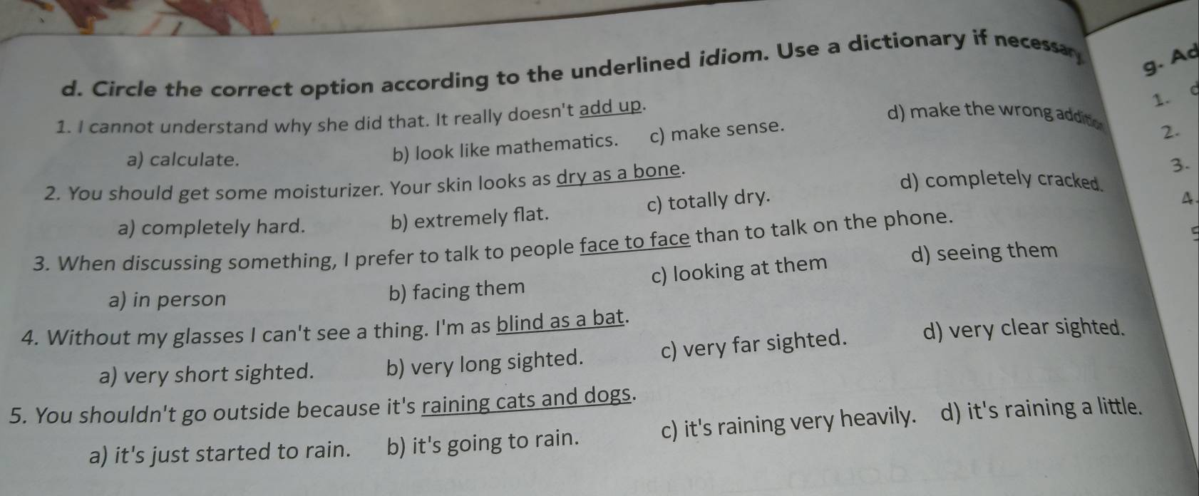 Circle the correct option according to the underlined idiom. Use a dictionary if necessay
g. A
1. I cannot understand why she did that. It really doesn't add up.
1. 9
b) look like mathematics. c) make sense.
d) make the wrong addito 2.
a) calculate. 3.
2. You should get some moisturizer. Your skin looks as dry as a bone.
d) completely cracked.
a) completely hard. b) extremely flat. c) totally dry.
4.
3. When discussing something, I prefer to talk to people face to face than to talk on the phone.
c) looking at them
d) seeing them
a) in person b) facing them
4. Without my glasses I can't see a thing. I'm as blind as a bat.
c) very far sighted. d) very clear sighted.
a) very short sighted. b) very long sighted.
5. You shouldn't go outside because it's raining cats and dogs.
a) it's just started to rain. b) it's going to rain. c) it's raining very heavily. d) it's raining a little.