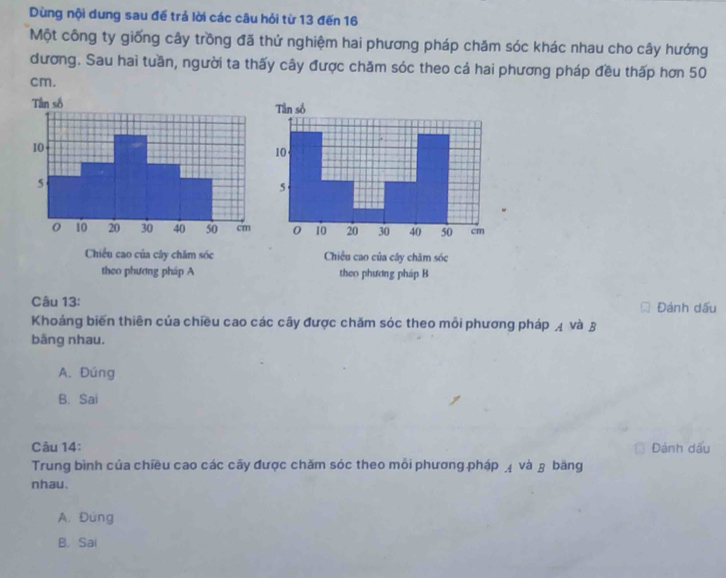 Dùng nội dung sau đế trả lời các câu hỏi từ 13 đến 16
Một công ty giống cây trồng đã thử nghiệm hai phương pháp chăm sóc khác nhau cho cây hướng
đương. Sau hai tuần, người ta thấy cây được chăm sóc theo cả hai phương pháp đều thấp hơn 50
cm.
Chiều cao của cây chăm sóc
theo phương pháp A theo phương pháp B
Câu 13: Đánh dấu
Khoảng biến thiên của chiều cao các cây được chăm sóc theo mỗi phương pháp 4 và 3
băng nhau.
A. Dúng
B. Sai
Câu 14: Đành dấu
Trung bình của chiều cao các cây được chăm sóc theo mỗi phương pháp và β băng
nhau.
A. Đứng
B. Sai
