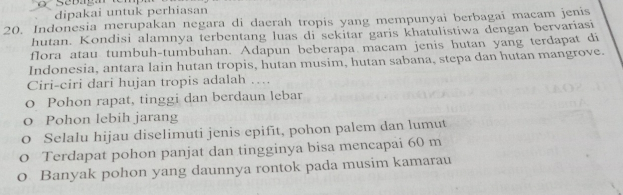 dipakai untuk perhiasan
20. Indonesia merupakan negara di daerah tropis yang mempunyai berbagai macam jenis
hutan. Kondisi alamnya terbentang luas di sekitar garis khatulistiwa dengan bervariasi
flora atau tumbuh-tumbuhan. Adapun beberapa macam jenis hutan yang terdapat di
Indonesia, antara lain hutan tropis, hutan musim, hutan sabana, stepa dan hutan mangrove.
Ciri-ciri dari hujan tropis adalah …
o Pohon rapat, tinggi dan berdaun lebar
o Pohon lebih jarang
0 Selalu hijau diselimuti jenis epifit, pohon palem dan lumut
o Terdapat pohon panjat dan tingginya bisa mencapai 60 m
o Banyak pohon yang daunnya rontok pada musim kamarau