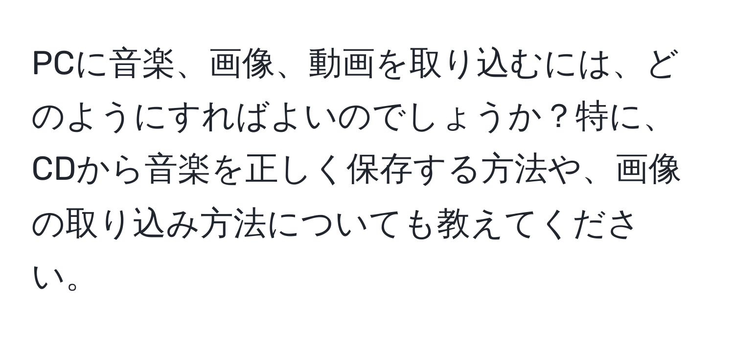 PCに音楽、画像、動画を取り込むには、どのようにすればよいのでしょうか？特に、CDから音楽を正しく保存する方法や、画像の取り込み方法についても教えてください。