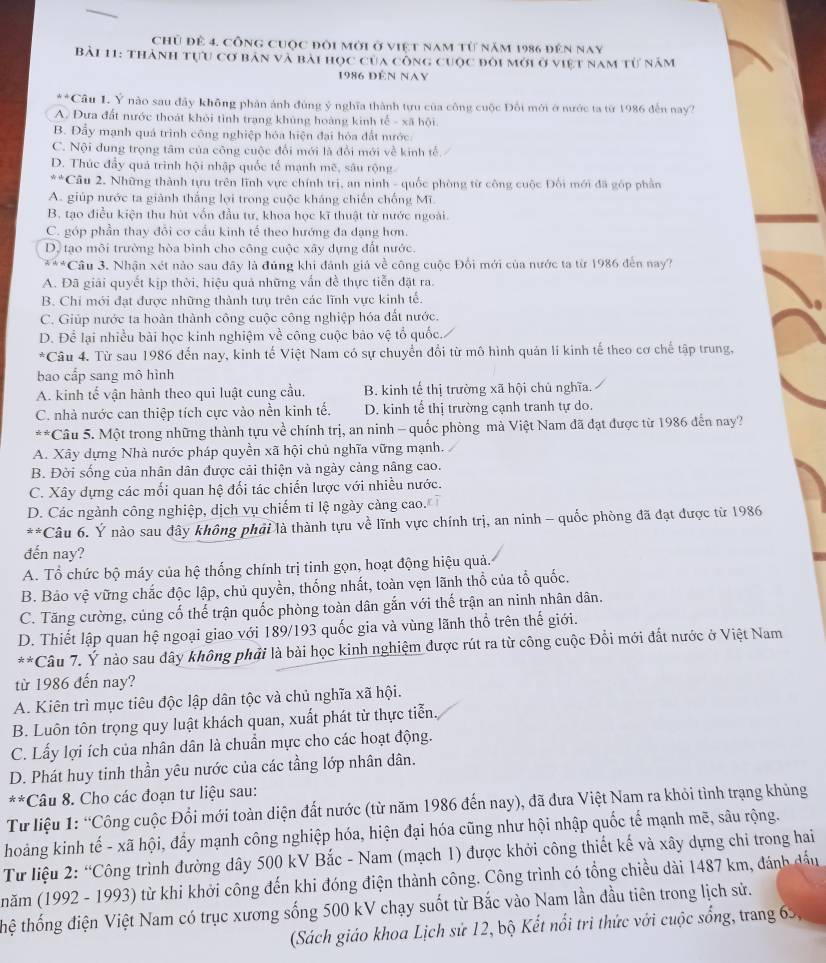 Chủ để 4. công cuộc đôi mới ở việt nam từ năm 1986 đến nay
Bài 11: thành tựu cơ bản và bài học của công cuộc đỏi mới ở việt nam từ năm
1986 đến Nay
* A Câu L. Ý nào sau đây không phản ảnh đùng ý nghĩa thành tựu của công cuộc Đối mới ở nước ta từ 1986 đến nay?
A. Đưa đất nước thoát khỏi tình trang khủng hoàng kinh tế - xã hội.
B. Đẩy mạnh quá trình công nghiệp hóa hiện đại hóa đất mước
C. Nội dung trọng tâm của công cuộc đổi mới là đổi mới về kinh tế
D. Thúc đẩy quá trình hội nhập quốc tế mạnh mẽ, sâu rộng
*Cầu 2. Những thành tựu trên lĩnh vực chính trị, an ninh - quốc phòng từ công cuộc Đối mới đã góp phần
A. giúp nước ta giành thắng lợi trong cuộc kháng chiến chống Mĩ.
B. tạo điều kiện thu hút vốn đầu tư, khoa học kĩ thuật từ nước ngoài.
C. góp phần thay đổi cơ cầu kinh tế theo hướng đa dạng hơn.
D. tạo môi trường hòa bình cho công cuộc xây dựng đất nước.
***Cầu 3. Nhận xét nào sau đây là đúng khi đánh giá về công cuộc Đổi mới của nước ta từ 1986 đến nay?
A. Đã giải quyết kịp thời, hiệu quả những vấn đề thực tiễn đặt ra.
B. Chi mới đạt được những thành tưụ trên các lĩnh vực kinh tế.
C. Giúp nước ta hoàn thành công cuộc công nghiệp hóa đất nước.
D. Để lại nhiều bài học kinh nghiệm về công cuộc bào vệ tổ quốc.
*Câu 4. Từ sau 1986 đến nay, kinh tế Việt Nam có sự chuyển đổi từ mô hình quản lí kinh tế theo cơ chế tập trung,
bao cấp sang mô hình
A. kinh tế vận hành theo qui luật cung cầu. B. kinh tế thị trường xã hội chủ nghĩa.
C. nhà nước can thiệp tích cực vào nền kinh tế. D. kinh tế thị trường cạnh tranh tự do.
**Câu 5. Một trong những thành tựu về chính trị, an ninh - quốc phòng mà Việt Nam đã đạt được từ 1986 đến nay?
A. Xây dựng Nhà nước pháp quyền xã hội chủ nghĩa vững mạnh.
B. Đời sống của nhân dân được cải thiện và ngày cảng nâng cao.
C. Xây dựng các mối quan hệ đối tác chiến lược với nhiều nước.
D. Các ngành công nghiệp, dịch vụ chiếm tỉ lệ ngày càng cao. 
**Câu 6. Ý nào sau đây không phải là thành tựu về lĩnh vực chính trị, an ninh - quốc phòng đã đạt được từ 1986
đến nay?
A. Tổ chức bộ máy của hệ thống chính trị tinh gọn, hoạt động hiệu quả.
B. Bảo vệ vững chắc độc lập, chủ quyền, thống nhất, toàn vẹn lãnh thổ của tổ quốc.
C. Tăng cường, củng cố thế trận quốc phòng toàn dân gắn với thế trận an ninh nhân dân.
D. Thiết lập quan hệ ngoại giao với 189/193 quốc gia và vùng lãnh thổ trên thế giới.
**Câu 7. Ý nào sau dây không phải là bài học kinh nghiệm được rút ra từ công cuộc Đổi mới đất nước ở Việt Nam
từ 1986 đến nay?
A. Kiên trì mục tiêu độc lập dân tộc và chủ nghĩa xã hội.
B. Luôn tôn trọng quy luật khách quan, xuất phát từ thực tiễn.
C. Lấy lợi ích của nhân dân là chuẩn mực cho các hoạt động.
D. Phát huy tinh thần yêu nước của các tầng lớp nhân dân.
**Câu 8. Cho các đoạn tư liệu sau:
Từ liệu 1: “Công cuộc Đổi mới toàn diện đất nước (từ năm 1986 đến nay), đã đưa Việt Nam ra khỏi tình trạng khủng
hoảng kinh tế - xã hội, đẩy mạnh công nghiệp hóa, hiện đại hóa cũng như hội nhập quốc tế mạnh mẽ, sâu rộng.
Từ liệu 2: “Công trình đường dây 500 kV Bắc - Nam (mạch 1) được khởi công thiết kế và xây dựng chi trong hai
(năm (1992 - 1993) từ khi khởi công đến khi đóng điện thành công. Công trình có tổng chiều dài 1487 km, đánh đấu
thệ thống điện Việt Nam có trục xương sống 500 kV chạy suốt từ Bắc vào Nam lần đầu tiên trong lịch sử.
(Sách giáo khoa Lịch sử 12, bộ Kết nổi trì thức với cuộc sống, trang 65,